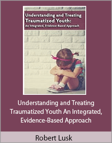 Robert Lusk - Understanding and Treating Traumatized Youth An Integrated, Evidence-Based Approach